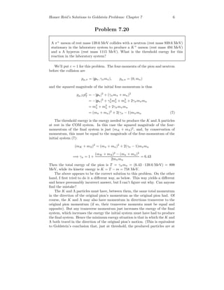 Homer Reid’s Solutions to Goldstein Problems: Chapter 7 6
Problem 7.20
A π+
meson of rest mass 139.6 MeV collides with a neutron (rest mass 939.6 MeV)
stationary in the laboratory system to produce a K+
meson (rest mass 494 MeV)
and a Λ hyperon (rest mass 1115 MeV). What is the threshold energy for this
reaction in the laboratory system?
We’ll put c = 1 for this problem. The four-momenta of the pion and neutron
before the collision are
pµ,π = (pπ, γπmπ), pµ,n = (0, mn)
and the squared magnitude of the initial four-momentum is thus
pµ,T pµ
T = −|pπ|2
+ (γπmπ + mn)2
= −|pπ|2
+ γ2
πm2
π + m2
n + 2γπmπmn
= m2
π + m2
n + 2γπmπmn
= (mπ + mn)2
+ 2(γπ − 1)mπmn (7)
The threshold energy is the energy needed to produce the K and Λ particles
at rest in the COM system. In this case the squared magnitude of the four-
momentum of the ﬁnal system is just (mK + mΛ)2
, and, by conservation of
momentum, this must be equal to the magnitude of the four-momentum of the
initial system (7):
(mK + mΛ)2
= (mπ + mn)2
+ 2(γπ − 1)mπmn
=⇒ γπ = 1 +
(mK + mΛ)2
− (mπ + mn)2
2mπmn
= 6.43
Then the total energy of the pion is T = γπmπ = (6.43 · 139.6 MeV) = 898
MeV, while its kinetic energy is K = T − m = 758 MeV.
The above appears to be the correct solution to this problem. On the other
hand, I ﬁrst tried to do it a diﬀerent way, as below. This way yields a diﬀerent
and hence presumably incorrect answer, but I can’t ﬁgure out why. Can anyone
ﬁnd the mistake?
The K and Λ particles must have, between them, the same total momentum
in the direction of the original pion’s momentum as the original pion had. Of
course, the K and Λ may also have momentum in directions transverse to the
original pion momentum (if so, their transverse momenta must be equal and
opposite). But any transverse momentum just increases the energy of the ﬁnal
system, which increases the energy the initial system must have had to produce
the ﬁnal system. Hence the minimum energy situation is that in which the K and
Λ both travel in the direction of the original pion’s motion. (This is equivalent
to Goldstein’s conclusion that, just at threshold, the produced particles are at
 
