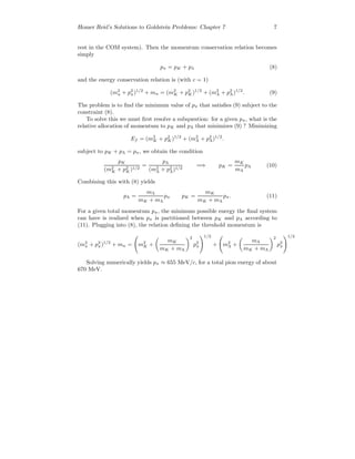 Homer Reid’s Solutions to Goldstein Problems: Chapter 7 7
rest in the COM system). Then the momentum conservation relation becomes
simply
pπ = pK + pλ (8)
and the energy conservation relation is (with c = 1)
(m2
π + p2
π)1/2
+ mn = (m2
K + p2
K)1/2
+ (m2
Λ + p2
Λ)1/2
. (9)
The problem is to ﬁnd the minimum value of pπ that satisﬁes (9) subject to the
constraint (8).
To solve this we must ﬁrst resolve a subquestion: for a given pπ, what is the
relative allocation of momentum to pK and pΛ that minimizes (9) ? Minimizing
Ef = (m2
K + p2
K)1/2
+ (m2
Λ + p2
Λ)1/2
.
subject to pK + pΛ = pπ, we obtain the condition
pK
(m2
K + p2
K)1/2
=
pΛ
(m2
Λ + p2
Λ)1/2
=⇒ pK =
mK
mΛ
pΛ (10)
Combining this with (8) yields
pΛ =
mΛ
mK + mΛ
pπ pK =
mK
mK + mΛ
pπ. (11)
For a given total momentum pπ, the minimum possible energy the ﬁnal system
can have is realized when pπ is partitioned between pK and pΛ according to
(11). Plugging into (8), the relation deﬁning the threshold momentum is
(m2
π + p2
π)1/2
+ mn = m2
K +
mK
mK + mΛ
2
p2
π
1/2
+ m2
Λ +
mΛ
mK + mΛ
2
p2
π
1/2
Solving numerically yields pπ ≈ 655 MeV/c, for a total pion energy of about
670 MeV.
 