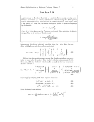 Homer Reid’s Solutions to Goldstein Problems: Chapter 7 8
Problem 7.21
A photon may be described classically as a particle of zero mass possessing never-
theless a momentum h/λ = hν/c, and therefore a kinetic energy hν. If the photon
collides with an electron of mass m at rest it will be scattered at some angle θ with
a new energy hν . Show that the change in energy is related to the scattering angle
by the formula
λ − λ = 2λc sin2 θ
2
,
where λc = h/mc, known as the Compton wavelength. Show also that the kinetic
energy of the recoil motion of the electron is
T = hν
2 λc
λ sin2 θ
2
1 + 2 λc
λ sin2
θ/2
.
Let’s assume the photon is initially travelling along the z axis. Then the sum
of the initial photon and electron four-momenta is
pµ,i = pµ,γ + pµ,e =




0
0
h/λ
h/λ



 +




0
0
0
mc



 =




0
0
h/λ
mc + h/λ



 . (12)
Without loss of generality we may assume that the photon and electron move
in the xz plane after the scatter. If the photon’s velocity makes an angle θ with
the z axis, while the electron’s velocity makes an angle φ, the four-momentum
after the collision is
pµ,f = pµ,γ + pµ,e =




(h/λ ) sin θ
0
(h/λ ) cos θ
h/λ



 +




pe sin φ
0
pe cos φ
m2c2 + p2
e



 =




(h/λ ) sin θ + pe sin φ
0
(h/λ ) cos θ + pe cos φ
(h/λ ) + m2c2 + p2
e



 .
(13)
Equating (12) and (13) yields three separate equations:
(h/λ ) sin θ + pe sin φ = 0 (14)
(h/λ ) cos θ + pe cos φ = h/λ (15)
h/λ + m2c2 + p2
e = mc + h/λ (16)
From the ﬁrst of these we ﬁnd
sin φ = −
h
λ pe
sin θ =⇒ cos φ = 1 +
h
λ pe
2
sin2
θ
1/2
 
