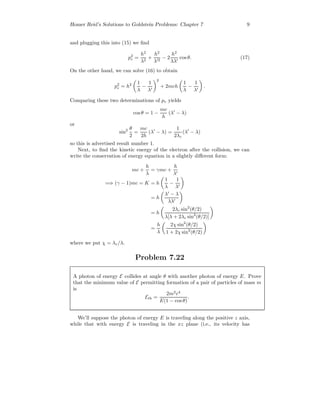 Homer Reid’s Solutions to Goldstein Problems: Chapter 7 9
and plugging this into (15) we ﬁnd
p2
e =
h2
λ2
+
h2
λ 2
− 2
h2
λλ
cos θ. (17)
On the other hand, we can solve (16) to obtain
p2
e = h2 1
λ
−
1
λ
2
+ 2mch
1
λ
−
1
λ
.
Comparing these two determinations of pe yields
cosθ = 1 −
mc
h
(λ − λ)
or
sin2 θ
2
=
mc
2h
(λ − λ) =
1
2λc
(λ − λ)
so this is advertised result number 1.
Next, to ﬁnd the kinetic energy of the electron after the collision, we can
write the conservation of energy equation in a slightly diﬀerent form:
mc +
h
λ
= γmc +
h
λ
=⇒ (γ − 1)mc = K = h
1
λ
−
1
λ
= h
λ − λ
λλ
= h
2λc sin2
(θ/2)
λ[λ + 2λc sin2
(θ/2)]
=
h
λ
2χ sin2
(θ/2)
1 + 2χ sin2
(θ/2)
where we put χ = λc/λ.
Problem 7.22
A photon of energy E collides at angle θ with another photon of energy E. Prove
that the minimum value of E permitting formation of a pair of particles of mass m
is
Eth =
2m2
c4
E(1 − cos θ)
.
We’ll suppose the photon of energy E is traveling along the positive z axis,
while that with energy E is traveling in the xz plane (i.e., its velocity has
 