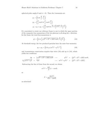 Homer Reid’s Solutions to Goldstein Problems: Chapter 7 10
spherical polar angles θ and φ = 0). Then the 4-momenta are
p1 = 0, 0,
E
c
,
E
c
p2 =
E
c
sin θ, 0,
E
c
cos θ,
E
c
pt = p1 + p2 =
E
c
sin θ, 0,
E + E cos θ
c
,
E + E
c
It’s convenient to rotate our reference frame to one in which the space portion
of the composite four-momentum of the two photons is all along the z direction.
In this frame the total four-momentum is
pt = 0, 0,
1
c
E2 + E2 + 2EE cos θ,
E + E
c
. (18)
At threshold energy, the two produced particles have the same four-momenta:
p3 = p4 = 0, 0, p, (m2
c2
+ p2
)1/2
(19)
and 4-momentum conservation requires that twice (19) add up to (18), which
yields two conditions:
2p = 1
c
√
E2 + E2 + 2EE cos θ −→ p2
c2
= 1
4 (E2
+ E2
+ 2EE cos θ)
2 m2c2 + p2 = E+E
c −→ m2
c4
+ p2
c2
= 1
4 (E2
+ E2
+ 2EE)
Subtracting the ﬁrst of these from the second, we obtain
m2
c4
=
EE
2
(1 − cos θ)
or
E =
2m2
c4
E(1 − cos θ)
as advertised.
 