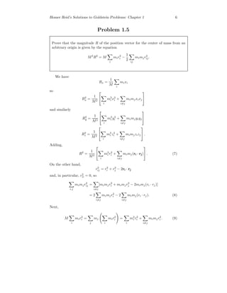 Homer Reid’s Solutions to Goldstein Problems: Chapter 1 6
Problem 1.5
Prove that the magnitude R of the position vector for the center of mass from an
arbitrary origin is given by the equation
M2
R2
= M
i
mir2
i −
1
2 ij
mimjr2
ij.
We have
Rx =
1
M i
mixi
so
R2
x =
1
M2


i
m2
i x2
i +
i=j
mimjxixj


and similarly
R2
y =
1
M2


i
m2
i y2
i +
i=j
mimjyiyj


R2
z =
1
M2


i
m2
i z2
i +
i=j
mimjzizj

 .
Adding,
R2
=
1
M2


i
m2
i r2
i +
i=j
mimj(ri · rj)

 . (7)
On the other hand,
r2
ij = r2
i + r2
j − 2ri · rj
and, in particular, r2
ii = 0, so
i,j
mimjr2
ij =
i=j
[mimjr2
i + mimjr2
j − 2mimj(ri · rj)]
= 2
i=j
mimjr2
i − 2
i=j
mimj(ri · rj). (8)
Next,
M
i
mir2
i =
j
mj
i
mir2
i =
i
m2
i r2
i +
i=j
mimjr2
i . (9)
 