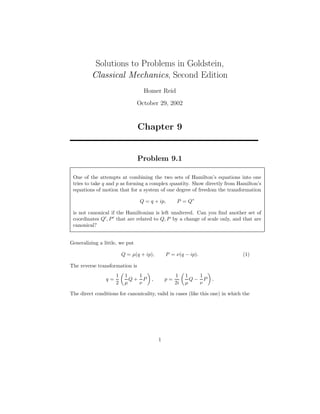 Solutions to Problems in Goldstein,
Classical Mechanics, Second Edition
Homer Reid
October 29, 2002
Chapter 9
Problem 9.1
One of the attempts at combining the two sets of Hamilton’s equations into one
tries to take q and p as forming a complex quantity. Show directly from Hamilton’s
equations of motion that for a system of one degree of freedom the transformation
Q = q + ip, P = Q∗
is not canonical if the Hamiltonian is left unaltered. Can you ﬁnd another set of
coordinates Q , P that are related to Q, P by a change of scale only, and that are
canonical?
Generalizing a little, we put
Q = µ(q + ip), P = ν(q − ip). (1)
The reverse transformation is
q =
1
2
1
µ
Q +
1
ν
P , p =
1
2i
1
µ
Q −
1
ν
P .
The direct conditions for canonicality, valid in cases (like this one) in which the
1
 