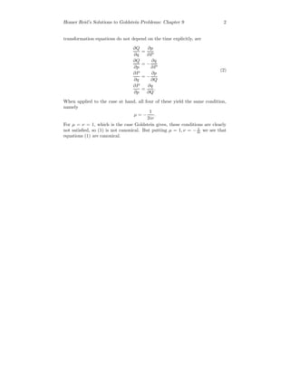 Homer Reid’s Solutions to Goldstein Problems: Chapter 9 2
transformation equations do not depend on the time explicitly, are
∂Q
∂q
=
∂p
∂P
∂Q
∂p
= −
∂q
∂P
∂P
∂q
= −
∂p
∂Q
∂P
∂p
=
∂q
∂Q
.
(2)
When applied to the case at hand, all four of these yield the same condition,
namely
µ = −
1
2iν
.
For µ = ν = 1, which is the case Goldstein gives, these conditions are clearly
not satisﬁed, so (1) is not canonical. But putting µ = 1, ν = − 1
2i we see that
equations (1) are canonical.
 