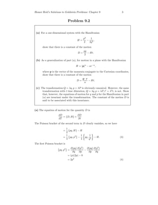 Homer Reid’s Solutions to Goldstein Problems: Chapter 9 3
Problem 9.2
(a) For a one-dimensional system with the Hamiltonian
H =
p2
2
−
1
2q2
,
show that there is a constant of the motion
D =
pq
2
− Ht.
(b) As a generalization of part (a), for motion in a plane with the Hamiltonian
H = |p|n
− ar−n
,
where p is the vector of the momenta conjugate to the Cartesian coordinates,
show that there is a constant of the motion
D =
p · r
n
− Ht.
(c) The transformation Q = λq, p = λP is obviously canonical. However, the same
transformation with t time dilatation, Q = λq, p = λP, t = λ2
t, is not. Show
that, however, the equations of motion for q and p for the Hamiltonian in part
(a) are invariant under the transformation. The constant of the motion D is
said to be associated with this invariance.
(a) The equation of motion for the quantity D is
dD
dT
= {D, H} +
∂D
∂t
The Poisson bracket of the second term in D clearly vanishes, so we have
=
1
2
{pq, H} − H
=
1
4
pq, p2
−
1
4
pq,
1
q2
− H. (3)
The ﬁrst Poisson bracket is
pq, p2
=
∂(pq)
∂q
∂(p2
)
∂p
−
∂(pq)
∂p
∂(p2
)
∂q
= (p)(2p) − 0
= 2p2
(4)
 