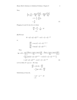 Homer Reid’s Solutions to Goldstein Problems: Chapter 9 4
Next,
pq,
1
q2
=
∂(pq)
∂q
∂ 1
q2
∂p
−
∂(pq)
∂p
∂ 1
q2
∂q
= 0 − −
2
q3
q
=
2
q2
(5)
Plugging (4) and (5) into (3), we obtain
dD
dt
=
p2
2
−
1
2q2
− H
= 0.
(b) We have
H = (p2
1 + p2
2 + p2
3)n/2
− a(x2
1 + x2
2 + x2
3)−n/2
so
∂H
∂xi
= anxi(x2
1 + x2
2 + x2
3)−n/2−1
∂H
∂pi
= 2npi(p2
1 + p2
2 + p2
3)n/2−1
.
Then
{p · r, H} =
i
∂(p1x1 + p2x2 + p3x3)
∂xi
∂H
∂pi
−
∂(p1x1 + p2x2 + p3x3)
∂pi
∂H
∂xi
=
i
np2
i (p2
1 + p2
2 + p2
3)n/2−1
− anx2
i (x2
1 + x2
2 + x2
3)−n/2−1
= n(p2
1 + p2
2 + p2
3)n/2
− an(x2
1 + x2
2 + x2
3)−n/2
(6)
so if we deﬁne D = p · r/n − Ht, then
dD
dT
= {D, H} −
∂D
∂t
=
1
n
{p · r, H} −
∂D
∂t
Substituting in from (6),
= |p|n
− ar−n
− H
= 0.
 