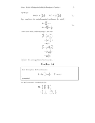 Homer Reid’s Solutions to Goldstein Problems: Chapter 9 5
(c) We put
Q(t ) = λq
t
λ2
, P(t ) =
1
λ
p
t
λ2
. (7)
Since q and p are the original canonical coordinates, they satisfy
˙q =
∂H
∂p
= p
˙p = −
∂H
∂q
=
1
q3
.
(8)
On the other hand, diﬀerentiating (7), we have
dQ
dt
=
1
λ
˙q
t
λ2
=
1
λ
p
t
λ2
= P(t )
dP
dt
=
1
λ3
˙p
t
λ2
=
1
λ3
1
q t
λ2
=
1
Q3(t )
which are the same equations of motion as (8).
Problem 9.4
Show directly that the transformation
Q = log
1
p
sin p , P = q cot p
is canonical.
The Jacobian of the transformation is
M =
∂Q
∂q
∂Q
∂p
∂P
∂q
∂P
∂p
=
−1
q cot p
cot p −q csc2
p
.
 