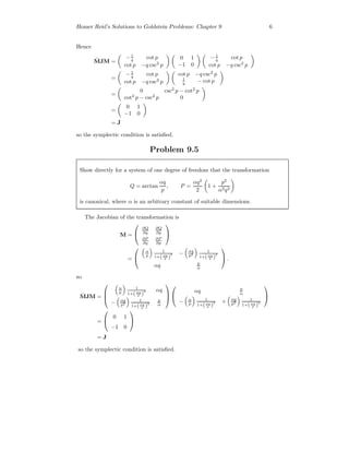 Homer Reid’s Solutions to Goldstein Problems: Chapter 9 6
Hence
˜MJM =
−1
q cot p
cot p −q csc2
p
0 1
−1 0
−1
q cot p
cot p −q csc2
p
=
−1
q cot p
cot p −q csc2
p
cot p −q csc2
p
1
q − cot p
=
0 csc2
p − cot2
p
cot2
p − csc2
p 0
=
0 1
−1 0
= J
so the symplectic condition is satisﬁed.
Problem 9.5
Show directly for a system of one degree of freedom that the transformation
Q = arctan
αq
p
, P =
αq2
2
1 +
p2
α2q2
is canonical, where α is an arbitrary constant of suitable dimensions.
The Jacobian of the transformation is
M =


∂Q
∂q
∂Q
∂p
∂P
∂q
∂P
∂p


=


α
p
1
1+(αq
p )2 − αq
p2
1
1+(αq
p )2
αq p
α

 .
so
˜MJM =



α
p
1
1+(αq
p )
2 αq
− αq
p2
1
1+(αq
p )2
p
α





αq p
α
− α
p
1
1+(αq
p )2 + αq
p2
1
1+(αq
p )2


=


0 1
−1 0


= J
so the symplectic condition is satisﬁed.
 