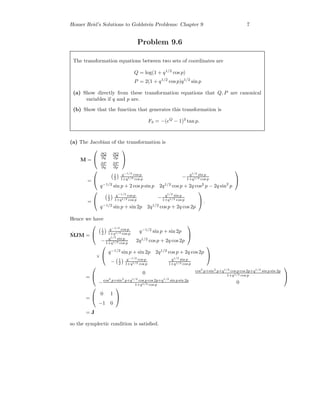 Homer Reid’s Solutions to Goldstein Problems: Chapter 9 7
Problem 9.6
The transformation equations between two sets of coordinates are
Q = log(1 + q1/2
cos p)
P = 2(1 + q1/2
cos p)q1/2
sin p
(a) Show directly from these transformation equations that Q, P are canonical
variables if q and p are.
(b) Show that the function that generates this transformation is
F3 = −(eQ
− 1)2
tan p.
(a) The Jacobian of the transformation is
M =


∂Q
∂q
∂Q
∂p
∂P
∂q
∂P
∂p


=


1
2
q−1/2
cos p
1+q1/2 cos p
− q1/2
sin p
1+q1/2 cos p
q−1/2
sin p + 2 cos p sin p 2q1/2
cos p + 2q cos2
p − 2q sin2
p


=


1
2
q−1/2
cos p
1+q1/2 cos p
− q1/2
sin p
1+q1/2 cos p
q−1/2
sin p + sin 2p 2q1/2
cos p + 2q cos 2p

 .
Hence we have
˜MJM =


1
2
q−1/2
cos p
1+q1/2 cos p
q−1/2
sin p + sin 2p
− q1/2
sin p
1+q1/2 cos p
2q1/2
cos p + 2q cos 2p


×


q−1/2
sin p + sin 2p 2q1/2
cos p + 2q cos 2p
− 1
2
q−1/2
cos p
1+q1/2 cos p
q1/2
sin p
1+q1/2 cos p


=


0 cos2
p+sin2
p+q1/2
cos p cos 2p+q1/2
sin p sin 2p
1+q1/2 cos p
−cos2
p+sin2
p+q1/2
cos p cos 2p+q1/2
sin p sin 2p
1+q1/2 cos p
0


=


0 1
−1 0


= J
so the symplectic condition is satisﬁed.
 