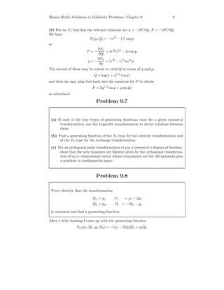 Homer Reid’s Solutions to Goldstein Problems: Chapter 9 8
(b) For an F3 function the relevant relations are q = −∂F/∂p, P = −∂F/∂Q.
We have
F3(p, Q) = −(eQ
− 1)2
tan p
so
P = −
∂F3
∂Q
= 2eQ
(eQ
− 1) tan p
q = −
∂F3
∂p
= (eQ
− 1)2
sec2
p.
The second of these may be solved to yield Q in terms of q and p:
Q = log(1 + q1/2
cos p)
and then we may plug this back into the equation for P to obtain
P = 2q1/2
sin p + q sin 2p
as advertised.
Problem 9.7
(a) If each of the four types of generating functions exist for a given canonical
transformation, use the Legendre transformation to derive relations between
them.
(b) Find a generating function of the F4 type for the identity transformation and
of the F3 type for the exchange transformation.
(c) For an orthogonal point transformation of q in a system of n degrees of freedom,
show that the new momenta are likewise given by the orthogonal transforma-
tion of an n−dimensional vector whose components are the old momenta plus
a gradient in conﬁguration space.
Problem 9.8
Prove directly that the transformation
Q1 = q1, P1 = p1 − 2p2
Q2 = p2, P2 = −2q1 − q2
is canonical and ﬁnd a generating function.
After a little hacking I came up with the generating function
F13(p1, Q1, q2, Q2) = −(p1 − 2Q2)Q1 + q2Q2
 