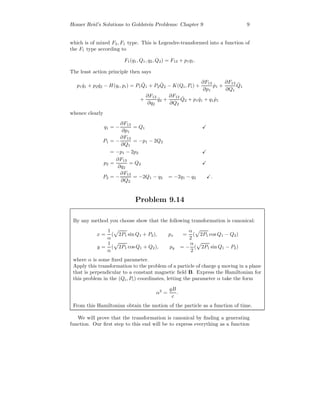Homer Reid’s Solutions to Goldstein Problems: Chapter 9 9
which is of mixed F3, F1 type. This is Legendre-transformed into a function of
the F1 type according to
F1(q1, Q1, q2, Q2) = F13 + p1q1.
The least action principle then says
p1 ˙q1 + p2 ˙q2 − H(qi, pi) = P1
˙Q1 + P2
˙Q2 − K(Qi, Pi) +
∂F13
∂p1
˙p1 +
∂F13
∂Q1
˙Q1
+
∂F13
∂q2
˙q2 +
∂F13
∂Q2
˙Q2 + p1 ˙q1 + q1 ˙p1
whence clearly
q1 = −
∂F13
∂p1
= Q1
P1 = −
∂F13
∂Q1
= −p1 − 2Q2
= −p1 − 2p2
p2 =
∂F13
∂q2
= Q2
P2 = −
∂F13
∂Q2
= −2Q1 − q2 = −2q1 − q2 .
Problem 9.14
By any method you choose show that the following transformation is canonical:
x =
1
α
( 2P1 sin Q1 + P2), px =
α
2
( 2P1 cos Q1 − Q2)
y =
1
α
( 2P1 cos Q1 + Q2), py = −
α
2
( 2P1 sin Q1 − P2)
where α is some ﬁxed parameter.
Apply this transformation to the problem of a particle of charge q moving in a plane
that is perpendicular to a constant magnetic ﬁeld B. Express the Hamiltonian for
this problem in the (Qi, Pi) coordinates, letting the parameter α take the form
α2
=
qB
c
.
From this Hamiltonian obtain the motion of the particle as a function of time.
We will prove that the transformation is canonical by ﬁnding a generating
function. Our ﬁrst step to this end will be to express everything as a function
 