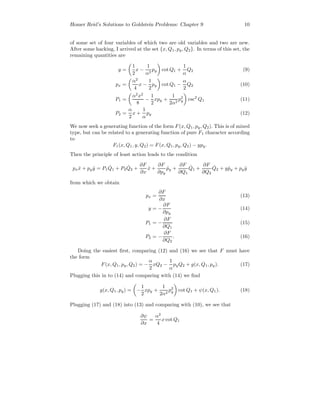 Homer Reid’s Solutions to Goldstein Problems: Chapter 9 10
of some set of four variables of which two are old variables and two are new.
After some hacking, I arrived at the set {x, Q1, py, Q2}. In terms of this set, the
remaining quantities are
y =
1
2
x −
1
α2
py cot Q1 +
1
α
Q2 (9)
px =
α2
4
x −
1
2
py cot Q1 −
α
2
Q2 (10)
P1 =
α2
x2
8
−
1
2
xpy +
1
2α2
p2
y csc2
Q1 (11)
P2 =
α
2
x +
1
α
py (12)
We now seek a generating function of the form F(x, Q1, py, Q2). This is of mixed
type, but can be related to a generating function of pure F1 character according
to
F1(x, Q1, y, Q2) = F(x, Q1, py, Q2) − ypy.
Then the principle of least action leads to the condition
px ˙x + py ˙y = P1
˙Q1 + P2
˙Q2 +
∂F
∂x
˙x +
∂F
∂py
˙py +
∂F
∂Q1
˙Q1 +
∂F
∂Q2
˙Q2 + y ˙py + py ˙y
from which we obtain
px =
∂F
∂x
(13)
y = −
∂F
∂py
(14)
P1 = −
∂F
∂Q1
(15)
P2 = −
∂F
∂Q2
. (16)
Doing the easiest ﬁrst, comparing (12) and (16) we see that F must have
the form
F(x, Q1, py, Q2) = −
α
2
xQ2 −
1
α
pyQ2 + g(x, Q1, py). (17)
Plugging this in to (14) and comparing with (14) we ﬁnd
g(x, Q1, py) = −
1
2
xpy +
1
2α2
p2
y cot Q1 + ψ(x, Q1). (18)
Plugging (17) and (18) into (13) and comparing with (10), we see that
∂ψ
∂x
=
α2
4
x cot Q1
 