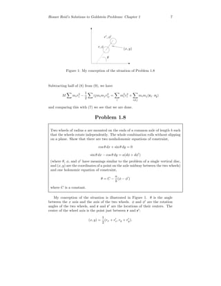 Homer Reid’s Solutions to Goldstein Problems: Chapter 1 7
θ
r, φ
r , φ
(x, y)
Figure 1: My conception of the situation of Problem 1.8
Subtracting half of (8) from (9), we have
M mir2
i −
1
2
ijmimjr2
ij =
i
m2
i r2
i +
i=j
mimj(ri · rj)
and comparing this with (7) we see that we are done.
Problem 1.8
Two wheels of radius a are mounted on the ends of a common axle of length b such
that the wheels rotate independently. The whole combination rolls without slipping
on a plane. Show that there are two nonholonomic equations of constraint,
cos θ dx + sin θ dy = 0
sin θ dx − cos θ dy = a(dφ + dφ )
(where θ, φ, and φ have meanings similar to the problem of a single vertical disc,
and (x, y) are the coordinates of a point on the axle midway between the two wheels)
and one holonomic equation of constraint,
θ = C −
a
b
(φ − φ )
where C is a constant.
My conception of the situation is illustrated in Figure 1. θ is the angle
between the x axis and the axis of the two wheels. φ and φ are the rotation
angles of the two wheels, and r and r are the locations of their centers. The
center of the wheel axis is the point just between r and r :
(x, y) =
1
2
(rx + rx, ry + ry).
 