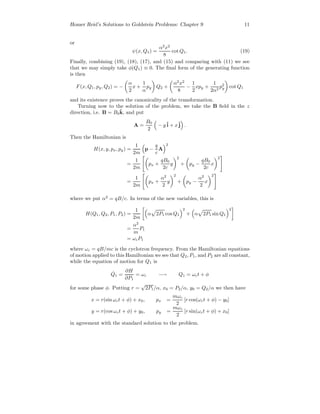 Homer Reid’s Solutions to Goldstein Problems: Chapter 9 11
or
ψ(x, Q1) =
α2
x2
8
cot Q1. (19)
Finally, combining (19), (18), (17), and (15) and comparing with (11) we see
that we may simply take φ(Q1) ≡ 0. The ﬁnal form of the generating function
is then
F(x, Q1, py, Q2) = −
α
2
x +
1
α
py Q2 +
α2
x2
8
−
1
2
xpy +
1
2α2
p2
y cot Q1
and its existence proves the canonicality of the transformation.
Turning now to the solution of the problem, we take the B ﬁeld in the z
direction, i.e. B = B0
ˆk, and put
A =
B0
2
− yˆi + xˆj .
Then the Hamiltonian is
H(x, y, px, py) =
1
2m
p −
q
c
A
2
=
1
2m
px +
qB0
2c
y
2
+ py −
qB0
2c
x
2
=
1
2m
px +
α2
2
y
2
+ py −
α2
2
x
2
where we put α2
= qB/c. In terms of the new variables, this is
H(Q1, Q2, P1, P2) =
1
2m
α 2P1 cos Q1
2
+ α 2P1 sin Q1
2
=
α2
m
P1
= ωcP1
where ωc = qB/mc is the cyclotron frequency. From the Hamiltonian equations
of motion applied to this Hamiltonian we see that Q2, P1, and P2 are all constant,
while the equation of motion for Q1 is
˙Q1 =
∂H
∂P1
= ωc −→ Q1 = ωct + φ
for some phase φ. Putting r =
√
2P1/α, x0 = P2/α, y0 = Q2/α we then have
x = r(sin ωct + φ) + x0, px =
mωc
2
[r cos(ωct + φ) − y0]
y = r(cos ωct + φ) + y0, py =
mωc
2
[r sin(ωct + φ) + x0]
in agreement with the standard solution to the problem.
 