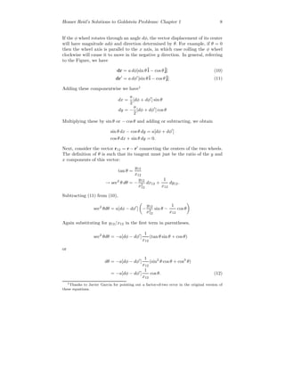 Homer Reid’s Solutions to Goldstein Problems: Chapter 1 8
If the φ wheel rotates through an angle dφ, the vector displacement of its center
will have magnitude adφ and direction determined by θ. For example, if θ = 0
then the wheel axis is parallel to the x axis, in which case rolling the φ wheel
clockwise will cause it to move in the negative y direction. In general, referring
to the Figure, we have
dr = a dφ[sin θˆi − cos θˆj] (10)
dr = a dφ [sin θˆi − cos θˆj] (11)
Adding these componentwise we have1
dx =
a
2
[dφ + dφ ] sin θ
dy = −
a
2
[dφ + dφ ] cos θ
Multiplying these by sin θ or − cos θ and adding or subtracting, we obtain
sin θ dx − cos θ dy = a[dφ + dφ ]
cos θ dx + sin θ dy = 0.
Next, consider the vector r12 = r − r connecting the centers of the two wheels.
The deﬁnition of θ is such that its tangent must just be the ratio of the y and
x components of this vector:
tan θ =
y12
x12
→ sec2
θ dθ = −
y12
x2
12
dx12 +
1
x12
dy12.
Subtracting (11) from (10),
sec2
θdθ = a[dφ − dφ ] −
y12
x2
12
sin θ −
1
x12
cos θ
Again substituting for y12/x12 in the ﬁrst term in parentheses,
sec2
θdθ = −a[dφ − dφ ]
1
x12
(tan θ sin θ + cos θ)
or
dθ = −a[dφ − dφ ]
1
x12
(sin2
θ cos θ + cos3
θ)
= −a[dφ − dφ ]
1
x12
cos θ. (12)
1Thanks to Javier Garcia for pointing out a factor-of-two error in the original version of
these equations.
 