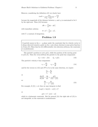 Homer Reid’s Solutions to Goldstein Problems: Chapter 1 9
However, considering the deﬁnition of θ, we clearly have
cos θ =
x12
(x2
12 + y2
12)1/2
=
x12
b
because the magnitude of the distance between r1 and r2 is constrained to be b
by the rigid axis. Then (12) becomes
dθ = −
a
b
[dφ − dφ ]
with immediate solution
θ = C −
a
b
[φ − φ ].
with C a constant of integration.
Problem 1.9
A particle moves in the x − y plane under the constraint that its velocity vector is
always directed towards a point on the x axis whose abscissa is some given function
of time f(t). Show that for f(t) diﬀerentiable, but otherwise arbitrary, the constraint
is nonholonomic.
The particle’s position is (x(t), y(t)), while the position of the moving point
is (f(t), 0). Then the vector d from the particle to the point has components
dx = x(t) − f(t) dy = y(t). (13)
The particle’s velocity v has components
vx =
dx
dt
vy =
dy
dt
(14)
and for the vectors in (13) and (?? to be in the same direction, we require
vy
vx
=
dy
dx
or
dy/dt
dx/dt
=
dy
dx
=
y(t)
x(t) − f(t)
so
dy
y
=
dx
x − f(t)
(15)
For example, if f(t) = αt, then we may integrate to ﬁnd
ln y(t) = ln[x(t) − α(t)] + C
or
y(t) = C · [x(t) − αt]
which is a holonomic constraint. But for general f(t) the right side of (15) is
not integrable, so the constraint is nonholonomic.
 