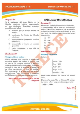 CENTRAL: 6198–100 10 
PROHIBIDA SU VENTA 
SOLUCIONARIO ÁREAS D – E Examen SAN MARCOS 2015 – I 
Pregunta 20 
Si la fascinación del joven Platón por la 
filosofía pitagórica hubiera desembocado 
en una admiración dogmática, entonces, 
probablemente, habría 
A) asumido que el mundo material es 
relativo. 
B) cuestionado los límites del filosofar 
pitagórico. 
C) reinterpretado el pitagorismo en clave 
geométrica. 
D) abandonado el interés en estudiar 
geometría. 
E) creído innecesario ir más allá de 
Pitágoras. 
Resolución 20 
Comprensión de lectura 
Platón comparte con Pitágoras el interés por 
encontrar aquello que ordena el mundo y es 
su esencia. No obstante, mientras el segundo 
autor proponía un orden matemático, el primero 
pretende ir más allá la sustentar la existencia 
de ideas permanentes a toda la realidad. 
Por consiguiente, si se asumiera una actitud 
dogmática de Platón respecto de lo propuesto 
por Pitágoras, no trascendería su pensamiento. 
Rpta: creído innecesario ir más allá de 
Pitágoras 
HABILIDAD MATEMÁTICA 
Pregunta 21 
En una caja , se tiene 200 canicas de color verde, 
200 de color rojo, 200 de color azul, 200 de color 
negro y 250 de color amarillo. ¿Cuál es el menor 
número de canicas que se debe extraer al azar 
para tener, con certeza, al menos 100 canicas del 
mismo color? 
A) 497 
B) 496 
C) 498 
D) 495 
E) 494 
Resolución 21 
Máximos y Mínimos 
Se tiene: 
Verde 
Rojo 
Azul 
Negro 
Amarillo 
200 
200 
200 
200 
250 
= 
= 
= 
= 
= 
Z 
[ 
 
]]] 
]]] 
Piden: como mínimo 100 canicas del mismo 
color 
El peor de los casos: Que se obtengan 99 canicas 
del mismo color y luego una de cualquier color 
∴5(99)+1=496 
Rpta: 496 
 