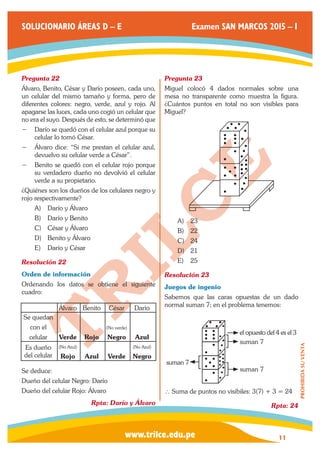 www.trilce.edu.pe 
SOLUCIONARIO ÁREAS D – E Examen SAN MARCOS 2015 – I 
11 
PROHIBIDA SU VENTA 
Pregunta 22 
Álvaro, Benito, César y Darío poseen, cada uno, 
un celular del mismo tamaño y forma, pero de 
diferentes colores: negro, verde, azul y rojo. Al 
apagarse las luces, cada uno cogió un celular que 
no era el suyo. Después de esto, se determinó que 
−− Darío se quedó con el celular azul porque su 
celular lo tomó César. 
−− Álvaro dice: “Si me prestan el celular azul, 
devuelvo su celular verde a César”. 
−− Benito se quedó con el celular rojo porque 
su verdadero dueño no devolvió el celular 
verde a su propietario. 
¿Quiénes son los dueños de los celulares negro y 
rojo respectivamente? 
A) Darío y Álvaro 
B) Darío y Benito 
C) César y Álvaro 
D) Benito y Álvaro 
E) Darío y César 
Resolución 22 
Orden de información 
Ordenando los datos se obtiene el siguiente 
cuadro: 
Álvaro Benito César Dario 
Se quedan 
con el 
celular Verde Rojo 
(No verde) 
Negro Azul 
Es dueño 
del celular 
(No Azul) 
Rojo Azul Verde 
(No Azul) 
Negro 
Se deduce: 
Dueño del celular Negro: Darío 
Dueño del celular Rojo: Álvaro 
Rpta: Darío y Álvaro 
Pregunta 23 
Miguel colocó 4 dados normales sobre una 
mesa no transparente como muestra la figura. 
¿Cuántos puntos en total no son visibles para 
Miguel? 
A) 23 
B) 22 
C) 24 
D) 21 
E) 25 
Resolución 23 
Juegos de ingenio 
Sabemos que las caras opuestas de un dado 
normal suman 7; en el problema tenemos: 
el opuesto del 4 es el 3 
suman 7 
suman 7 
suman 7 
∴ Suma de puntos no visibiles: 3(7) + 3 = 24 
Rpta: 24 
 