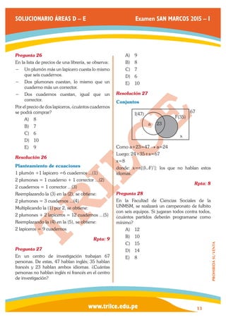www.trilce.edu.pe 
SOLUCIONARIO ÁREAS D – E Examen SAN MARCOS 2015 – I 
13 
PROHIBIDA SU VENTA 
Pregunta 26 
En la lista de precios de una librería, se observa: 
−− Un plumón más un lapicero cuesta lo mismo 
que seis cuadernos. 
−− Dos plumones cuestan, lo mismo que un 
cuaderno más un corrector. 
−− Dos cuadernos cuestan, igual que un 
corrector. 
Por el precio de dos lapiceros, ¿cuántos cuadernos 
se podrá comprar? 
A) 8 
B) 7 
C) 6 
D) 10 
E) 9 
Resolución 26 
Planteamiento de ecuaciones 
1 plumón +1 lapicero =6 cuadernos ...(1) 
2 plumones = 1 cuaderno + 1 corrector ...(2) 
2 cuadernos = 1 corrector ...(3) 
Reemplazando la (3) en la (2), se obtiene: 
2 plumones = 3 cuadernos ...(4) 
Multiplicando la (1) por 2, se obtiene: 
2 plumones + 2 lapiceros = 12 cuadernos ...(5) 
Reemplazando la (4) en la (5), se obtiene: 
2 lapiceros = 9 cuadernos 
Rpta: 9 
Pregunta 27 
En un centro de investigación trabajan 67 
personas. De estas, 47 hablan inglés; 35 hablan 
francés y 23 hablan ambos idiomas. ¿Cuántas 
personas no hablan inglés ni francés en el centro 
de investigación? 
A) 9 
B) 8 
C) 7 
D) 6 
E) 10 
Resolución 27 
Conjuntos 
a 23 
I(47) 
F(35) 
67 
x 
Como a+23=47 → a=24 
Luego: 24+35+x=67 
x=8 
donde: x=n[(I∪F)’]: los que no hablan estos 
idomas. 
Rpta: 8 
Pregunta 28 
En la Facultad de Ciencias Sociales de la 
UNMSM, se realizará un campeonato de fulbito 
con seis equipos. Si jugaran todos contra todos, 
¿cuántos partidos deberán programarse como 
mínimo? 
A) 12 
B) 10 
C) 15 
D) 14 
E) 8 
 