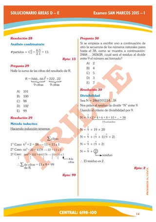 CENTRAL: 6198–100 14 
PROHIBIDA SU VENTA 
SOLUCIONARIO ÁREAS D – E Examen SAN MARCOS 2015 – I 
Resolución 28 
Análisis combinatorio 
#partidos = . 
C . 2 1 
6 5 15 2 6 
= = 
Rpta: 15 
Pregunta 29 
Halle la suma de las cifras del resultado de R. 
R = ^666...66h2 + 222...22 
9 cifras 9 cifras 
A) 101 
B) 100 
C) 98 
D) 102 
E) 99 
Resolución 29 
Método inductivo 
Haciendo inducción tenemos: 
/cifras: 
1º Caso: 62 + 2 = 38$11 = 11 x 1 
2º Caso: 662 + 22 = 4378$22 = 11 x 2 
3º 6662 + 222 = 443778$33 = 11 x 3 
#de 
cifras 
Caso: 
`/de cifras = 11 x 9 = 99 
de R. 
Rpta: 99 
Pregunta 30 
Si se empieza a escribir uno a continuación de 
otro la secuencia de los números naturales pares 
hasta el 38, como se muestra a continuación: 
2468 ... 343638, ¿cuál será el residuo al dividir 
entre 9 el número así formado? 
A) 2 
B) 4 
C) 5 
D) 3 
E) 7 
Resolución 30 
Divisibilidad 
Sea N = 2468101214...38 
Nos piden el residuo de dividir “N” entre 9. 
Usando el criterio de divisibilidad por 9. 
N = 2 4 6 8 10 ... 38 9 o 
19 sumandos 
+ + + + + + + 144444424444443 
N = 9 o 
+ 19 × 20 
N = 9 o 
+ (9 o 
+ 1)(9 o 
+ 2) 
N = 9 o 
+ (9 o 
+ 2) 
N = 9 o 
+ 2 
residuo 
` El residuo es 2. 
Rpta: 2 
 