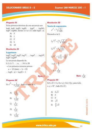 www.trilce.edu.pe 
SOLUCIONARIO ÁREAS D – E Examen SAN MARCOS 2015 – I 
15 
PROHIBIDA SU VENTA 
Pregunta 31 
Si los primeros términos de una secuencia son 
log4, log9, log25, log49, ... loga2, ... ,log361, 
logb2, log841; donde 11<a<17, halle log(b - a). 
A) 3 
B) 1 
C) 2 
D) 5 
E) 10 
Resolución 31 
Logaritmos 
log22; log32; log52; log72; ... ; loga2; ... ; log192; 
logb2; log292 
La secuencia depende de: 
2; 3; 5; 7; ... ; a; ... ; 19; b; 29 
→ Los primeros números primos: 
a = 13 (dato) ∧ b = 23 
∴ log(b - a) = log10 = 1 
Rpta: 1 
Pregunta 32 
Si x 
125 
x 1 
75 
5 
= , halle el valor de x. 
A) 
75 
1 
5 
B) 
25 
1 
5 
C) 
5 
1 
3 
D) 
5 
1 
5 
E) 
25 
1 
3 
Resolución 32 
Teoría de exponentes 
x 125 
x 75 1 5 = 
Elevando a la 5: 
x 125 
x 1 
5 
75 
5 5 _ i = b l 
x 5 
5 x 1 
3 
15 
5 
^ h = b l 
x 5 
1 
5 
5 x 5 1 5 
5 1 
^ h = = b l 
→ x5 = 5 
1 
∴ x = 
5 
1 
5 
Rpta: 
5 
1 
5 
Pregunta 33 
Si f( 2 )=1 y f(x+y)=f(x)+f(y), para todo 
x, y ∈ R+, halle f(3 2 ). 
A) 3 2 
B) 3 
C) 2 
D) 2 
E) 2 
3 2 
 