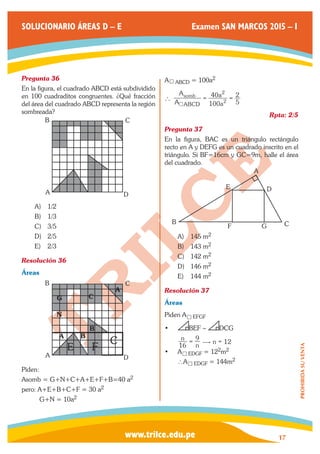 www.trilce.edu.pe 
SOLUCIONARIO ÁREAS D – E Examen SAN MARCOS 2015 – I 
17 
PROHIBIDA SU VENTA 
Pregunta 36 
En la figura, el cuadrado ABCD está subdividido 
en 100 cuadraditos congruentes. ¿Qué fracción 
del área del cuadrado ABCD representa la región 
sombreada? 
A 
B C 
D 
A) 1/2 
B) 1/3 
C) 3/5 
D) 2/5 
E) 2/3 
Resolución 36 
Áreas 
A 
A B 
B 
E F 
B C 
G C 
A 
N 
D 
C 
Piden: 
Asomb = G+N+C+A+E+F+B=40 a2 
pero: A+E+B+C+F = 30 a2 
G+N = 10a2 
A4ABCD = 100a2 
A 
A 
a 
a 
100 
40 
5 
2 
2 
2 
ABCD 
` somb = = 
4 
Rpta: 2/5 
Pregunta 37 
En la figura, BAC es un triángulo rectángulo 
recto en A y DEFG es un cuadrado inscrito en el 
triángulo. Si BF=16cm y GC=9m, halle el área 
del cuadrado. 
B 
E 
A 
D 
F G C 
A) 145 m2 
B) 143 m2 
C) 142 m2 
D) 146 m2 
E) 144 m2 
Resolución 37 
Áreas 
Piden A4EFGF 
• BEF ∼ DCG 
n 12 
16 n n 
9 = $ = 
• A4EDGF = 122m2 
∴A4EDGF = 144m2 
 