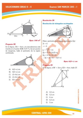 CENTRAL: 6198–100 18 
PROHIBIDA SU VENTA 
SOLUCIONARIO ÁREAS D – E Examen SAN MARCOS 2015 – I 
B 
E 
A 
D 
C 
16m F 9m 
G 
n n 
n 
q 
a q 
a 
Rpta: 144 m2 
Pregunta 38 
En la figura, OA = 6cm y la circunferencia está 
inscrita en el sector AOB. Si P, T y Q son puntos 
de tangencia, halle el perímetro de la región 
sombreada. 
O 
A 
Q B 
P 
T 
60º 
A) 6(2+p) cm 
B) 4(2+p) cm 
C) (2+4p) cm 
D) (3+2p) cm 
E) 8(1+p) cm 
Resolución 38 
Resolución de triángulos rectángulos 
O 
A 
Q B 
6 
6 
P 
2r r 
O 
R 
60º 
30º 
30º 
l1 
Piden: perímetro de la región sombreada (2p) 
3r = 6 
r = 2 
l1 
( ) 
3 
6 
2 
r 
= = r 
2p = 6+6+2p(2)+l1 
2p = 6+6+4p+2p 
∴ 2p = 12+6p = 6(2+p) 
Rpta: 6(2+p) cm 
Pregunta 39 
En la figura, si BF = 3cm y ED = 4cm, halle CF. 
A B 
F 
C D 
E 
q 
q 
A) 4,5 cm 
B) 5,5 cm 
C) 6 cm 
D) 6,5 cm 
E) 5 cm 
 