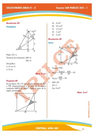 CENTRAL: 6198–100 19 
PROHIBIDA SU VENTA 
SOLUCIONARIO ÁREAS D – E Examen SAN MARCOS 2015 – I 
Resolución 39 
Triángulos 
A 
B N 
F 
x 4 
C D 
M 
E 
4 
3 
θ 4 
θ 
q 
q 
Piden: CF=x 
Teorema de la bisectriz: EM=4 
EN=4 
Del gráfico 
x+3=4+4 
x=5 cm 
Rpta: 5 cm 
Pregunta 40 
En la figura, M y N son puntos medios de AD 
y CD respectivamente y el área de la región 
cuadrada ABCD es 30cm2. Halle el área de la 
región sombreada. 
A 
B C 
M D 
N 
A) 2 cm2 
B) 0,5 cm2 
C) 1,5 cm2 
D) 1 cm2 
E) 3 cm2 
Resolución 40 
áreas 
A 
B C 
D 
G 
P 
2b N 
b 
b 
2b 
b b 
2S 
M 
3S 
• AABCD=60S 
• APNC= 3 
A S S 
20 20 
ABCD = 60 = 
• AGCN= S 5S 
12 
60 = 
• 60S=30 
2S=1 
AS=1cm2 
Rpta: 1cm2 
 