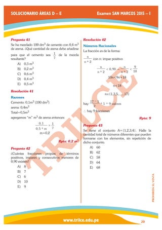 www.trilce.edu.pe 
SOLUCIONARIO ÁREAS D – E Examen SAN MARCOS 2015 – I 
20 
PROHIBIDA SU VENTA 
Pregunta 41 
Se ha mezclado 100 dm3 de cemento con 0,4 m3 
de arena. ¿Qué cantidad de arena debe añadirse 
para que el cemento sea 
7 
1 de la mezcla 
resultante? 
A) 0,3 m3 
B) 0,2 m3 
C) 0,6 m3 
D) 0,4 m3 
E) 0,5 m3 
Resolución 41 
Razones 
Cemento: 0,1m3 (100 dm3) 
arena: 0,4m3 
Total=0,5m3 
agregamos “m” m3 de arena entonces: 
, 
, 
0 5 m 
0 1 
7 
1 
+ 
= 
m=0,2 
Rpta: 0,2 m3 
Pregunta 42 
¿Cuántas fracciones propias de términos 
positivos, impares y consecutivos menores de 
0,90 existen? 
A) 8 
B) 7 
C) 6 
D) 10 
E) 9 
Resolución 42 
Números Racionales 
La fracción es de la forma: 
n 
n 
+ 2 
con n: impar positivo 
, 
n 
n 
n 
n 
2 
0 90 
2 10 
9 < " < + + 
10n<9n+18 
n<18 
n∈{1,3,5,......17} 
hay valores 
2 
17 1 
1 9 
− 
+ = 
∴ hay 9 fracciones 
Rpta: 9 
Pregunta 43 
Se tiene el conjunto A={1,2,3,4}. Halle la 
cantidad total de números diferentes que pueden 
formarse con los elementos, sin repetición de 
dicho conjunto. 
A) 60 
B) 62 
C) 58 
D) 64 
E) 68 
 