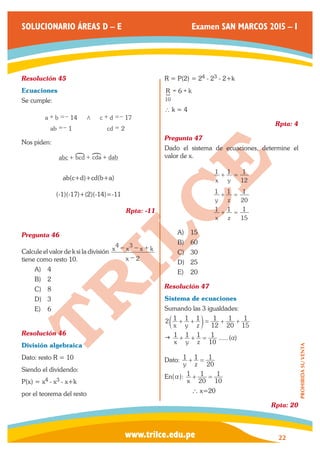 www.trilce.edu.pe 
SOLUCIONARIO ÁREAS D – E Examen SAN MARCOS 2015 – I 
22 
PROHIBIDA SU VENTA 
Resolución 45 
Ecuaciones 
Se cumple: 
a b 
ab 
c d 
cd 
14 
1 
17 
2 
+ =− / 
=− 
+ =− 
= 
Nos piden: 
abc +!bcd +!cda + dab 
ab(c+d)+cd(b+a) 
(-1)(-17)+(2)(-14)=-11 
Rpta: -11 
Pregunta 46 
Calcule el valor de k si la división 
x 
x x x k 
2 
4 3 
− 
− − + 
tiene como resto 10. 
A) 4 
B) 2 
C) 8 
D) 3 
E) 6 
Resolución 46 
División algebraica 
Dato: resto R = 10 
Siendo el dividendo: 
P(x) = x4 - x3 - x+k 
por el teorema del resto 
R = P(2) = 24 - 23 - 2+k 
R 6 k 
10 
S = + 
∴ k = 4 
Rpta: 4 
Pregunta 47 
Dado el sistema de ecuaciones, determine el 
valor de x. 
x y 
y z 
x z 
1 1 
12 
1 
1 1 
20 
1 
1 1 
15 
1 
+ = 
+ = 
+ = 
A) 15 
B) 60 
C) 30 
D) 25 
E) 20 
Resolución 47 
Sistema de ecuaciones 
Sumando las 3 igualdades: 
2 
x y z 
1 1 1 
12 
1 
20 
1 
15 
+ + = + + 1 c m 
 ...... ( ) 
x y z 
1 1 1 
10 
+ + = 1 a 
Dato: 
y z 
1 1 
20 
+ = 1 
En(a): 
x 1 
20 
1 
10 
+ = 1 
` x=20 
Rpta: 20 
 