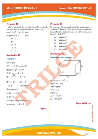 CENTRAL: 6198–100 23 
PROHIBIDA SU VENTA 
SOLUCIONARIO ÁREAS D – E Examen SAN MARCOS 2015 – I 
Pregunta 48 
Halle la suma de las coordenadas del punto de 
intersección de las gráficas de las funciones, 
y=f(x)=22x+1+3.2x, x∈R 
y=g(x)=4-4.2x , x∈R 
A) 2 
B) 1 
C) 3 
D) 6 
E) 7 
Resolución 48 
Funciones 
f(x) = g(x) 
22x+1 + 3.2x = 4 - 4.2x 
2(2x)2+7.2x - 4 = 0 
2 . 2x -1 = 0 
2x +4 = 0 
2x+1 =20 ∨ 2x = -4 
x=-1 ¡absurdo! 
Reemplazando: 
g(-1) = 4 - 4.2-1 
g(-1) = 2 
Punto de intersección (-1,2) 
Nos piden -1+2 = 1 
Rpta: 1 
Pregunta 49 
El volumen de un paralelepípedo rectangular es 
1890 cm3. Halle su área total si las medidas de 
las aristas que concurren en un vértice están en 
la razón de 2:5:7. 
A) 1060 cm2 
B) 1058 cm2 
C) 1062 cm2 
D) 1064 cm2 
E) 1072 cm2 
Resolución 49 
Geometría del espacio 
2k 
5k 
7k 
Piden: AT=118k2...(1) 
Dato: V=1890 
70k3=1890 
k=3.....(2) 
(2) en (1) 
AT=118(3)2 
AT=1062cm2 
Rpta: 1062 cm2 
 