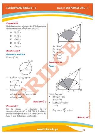 www.trilce.edu.pe 
SOLUCIONARIO ÁREAS D – E Examen SAN MARCOS 2015 – I 
24 
PROHIBIDA SU VENTA 
Pregunta 50 
Halle la distancia del punto A(4,13) al centro de 
la circunferencia C:x2+y2-4x+2y-31=0. 
A) 12 2 u 
B) 11 2 u 
C) 195 u 
D) 10 2 u 
E) 175 u 
Resolución 50 
Geometría analítica 
Piden: d(O,A) 
O(2,–1) 
d 
A(4,13) 
• C:x2+y2–4x+2y–31=0 
h= 
2 
4 
2 
− − 
= ^ h 
k= 
2 
−2 =–1 
• Calculando: d 
d(O;A)= 2 4 1 13 
2 2 
^ − h +^− − h 
d(O;A)=10 2 n 
Rpta: 10 2 u 
Pregunta 51 
En la figura, ￼ es diámetro de la 
semicircunferencia; AO = OB; OB; A, B y D son 
puntos de tangencia. Si AE = 2 m y CB = 8 m, 
halle el área de la región sombreada. 
￼ 
D 
C 
A O B 
E 
A) 3p m2 
B) 5p m2 
C) 6p m2 
D) 2p m2 
E) 4p m2 
Resolución 51 
Áreas 
q 
q 
a a 
A 
E 
B 
C 
D 
2 
8 
8 
r r 
2 
O 
Piden: Areg. somb.. 
• 2q°+2a°=180 
q°+a°=90 
• EOC: r2=(2)(8) 
→r=4 
• Areg. somb.= 
4 
4 4 
r 2 = rm2 
Rpta: 4p m2 
 