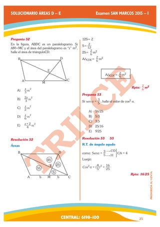 CENTRAL: 6198–100 25 
PROHIBIDA SU VENTA 
SOLUCIONARIO ÁREAS D – E Examen SAN MARCOS 2015 – I 
Pregunta 52 
En la figura, ABDC es un paralelogramo. Si 
AM=MC y el área del paralelogramo es “z” m2, 
halle el área de triánguloCD. 
B D 
C 
M 
E 
A 
A) 3z m 
2 
B) 3z m 
2 2 
C) 2z m 
2 
D) 6z m 
2 
E) z 4 m 
+ 2 2 
Resolución 52 
Áreas 
A 
S 
M 
E 2S 
4S 
5S 
b b C 
B D 
12S= Z 
S= Z 
12 
2S= Z 
6 m2 
A CDE= Z 
6 m2 
A CDE= Z 
6 m2 
Rpta: Z 
6 m2 
Pregunta 53 
Si sen 5 3 
a = , halle el valor de cos2 a. 
A) 16/25 
B) 5/3 
C) 3/5 
D) 25/16 
E) 9/25 
Resolución 53 53 
R.T. de ángulo agudo 
como: Sen 4 
CO 
H 
CA 5 3 
$ 
$ 
a = 3 = 
Luego: 
Cos (5 ) 
4 
25 
2a = 2 = 16 
Rpta: 16/25 
 