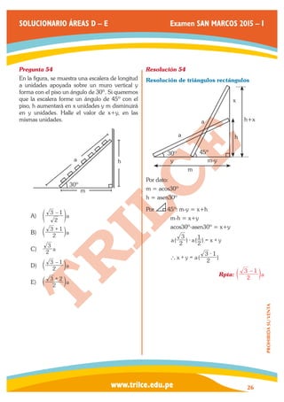 www.trilce.edu.pe 
SOLUCIONARIO ÁREAS D – E Examen SAN MARCOS 2015 – I 
26 
PROHIBIDA SU VENTA 
Pregunta 54 
En la figura, se muestra una escalera de longitud 
a unidades apoyada sobre un muro vertical y 
forma con el piso un ángulo de 30º. Si queremos 
que la escalera forme un ángulo de 45º con el 
piso, h aumentará en x unidades y m disminuirá 
en y unidades. Halle el valor de x+y, en las 
mismas unidades. 
a 
30º 
m 
h 
A) a 
2 
3 – 1 
e o 
B) 2 a 
3 + 1 c m 
C) 2 a 
3 
D) 2 a 
3 – 1 c m 
E) 2 a 
3 + 2 c m 
Resolución 54 
Resolución de triángulos rectángulos 
a 
a 
y 
m 
x 
h 
h+x 
m-y 
30º 45º 
Por dato: 
m = acos30º 
h = asen30º 
Por 45º: m-y = x+h 
m-h = x+y 
acos30º-asen30º = x+y 
a( 2 ) a( ) x y 
3 
2 
- 1 = + 
x y a( 2 ) 
3 1 
` + = 
- 
Rpta: 2 a 
3 – 1 c m 
 