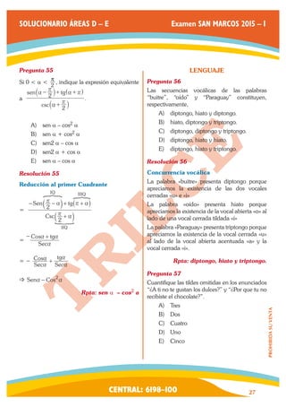 CENTRAL: 6198–100 27 
PROHIBIDA SU VENTA 
SOLUCIONARIO ÁREAS D – E Examen SAN MARCOS 2015 – I 
Pregunta 55 
Si 0 < a < 2 
 , indique la expresión equivalente 
a 
csc 
sen tg 
2 
2 
a 
r 
a 
r 
a r 
+ 
− + + 
` 
` ^ 
j 
j h 
. 
￼ 
A) sen a – cos2 a 
B) sen a + cos2 a 
C) sen2 a – cos a 
D) sen2 a + cos a 
E) sen a – cos a 
Resolución 55 
Reducción al primer Cuadrante 
= 
Csc 
Sen tg 
2 
2 
IIQ 
IQ IIIQ 
r a 
r a r a 
+ 
− − + + 
a 
a _ 
k 
k i 
? ? 
S 
= 
Sec 
Cos tg 
a 
− a + a 
= − 
Sec 
Cos 
Sec 
tg 
a 
a 
a 
a + 
 Sena − Cos2a 
Rpta: sen a – cos2 a 
LENGUAJE 
Pregunta 56 
Las secuencias vocálicas de las palabras 
“buitre”, “oído” y “Paraguay” constituyen, 
respectivamente, 
A) diptongo, hiato y diptongo. 
B) hiato, diptongo y triptongo. 
C) diptongo, diptongo y triptongo. 
D) diptongo, hiato y hiato. 
E) diptongo, hiato y triptongo. 
Resolución 56 
Concurrencia vocálica 
La palabra «buitre» presenta diptongo porque 
apreciamos la existencia de las dos vocales 
cerradas «u» e «i» 
La palabra «oído» presenta hiato porque 
apreciamos la existencia de la vocal abierta «o» al 
lado de una vocal cerrada tildada «í» 
La palabra «Paraguay» presenta triptongo porque 
apreciamos la existencia de la vocal cerrada «u» 
al lado de la vocal abierta acentuada «a» y la 
vocal cerrada «i». 
Rpta: diptongo, hiato y triptongo. 
Pregunta 57 
Cuantifique las tildes omitidas en los enunciados 
“¿A ti no te gustan los dulces?” y “¿Por que tu no 
recibiste el chocolate?”. 
A) Tres 
B) Dos 
C) Cuatro 
D) Uno 
E) Cinco 
 