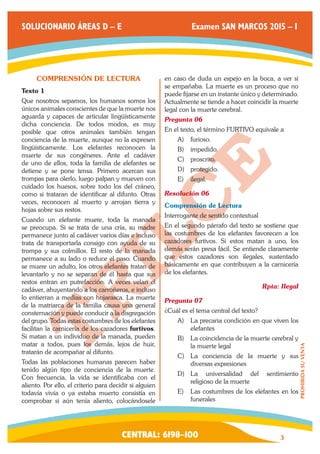 CENTRAL: 6198–100 3 
PROHIBIDA SU VENTA 
SOLUCIONARIO ÁREAS D – E Examen SAN MARCOS 2015 – I 
COMPRENSIÓN DE LECTURA 
Texto 1 
Que nosotros sepamos, los humanos somos los 
únicos animales conscientes de que la muerte nos 
aguarda y capaces de articular lingüísticamente 
dicha conciencia. De todos modos, es muy 
posible que otros animales también tengan 
conciencia de la muerte, aunque no la expresen 
lingüísticamente. Los elefantes reconocen la 
muerte de sus congéneres. Ante el cadáver 
de uno de ellos, toda la familia de elefantes se 
detiene y se pone tensa. Primero acercan sus 
trompas para olerlo, luego palpan y mueven con 
cuidado los huesos, sobre todo los del cráneo, 
como si trataran de identificar al difunto. Otras 
veces, reconocen al muerto y arrojan tierra y 
hojas sobre sus restos. 
Cuando un elefante muere, toda la manada 
se preocupa. Si se trata de una cría, su madre 
permanece junto al cadáver varios días e incluso 
trata de transportarla consigo con ayuda de su 
trompa y sus colmillos. El resto de la manada 
permanece a su lado o reduce el paso. Cuando 
se muere un adulto, los otros elefantes tratan de 
levantarlo y no se separan de él hasta que sus 
restos entran en putrefacción. A veces velan el 
cadáver, ahuyentando a los carroñeros, e incluso 
lo entierran a medias con hojarasca. La muerte 
de la matriarca de la familia causa una general 
consternación y puede conducir a la disgregación 
del grupo. Todas estas costumbres de los elefantes 
facilitan la carnicería de los cazadores furtivos. 
Si matan a un individuo de la manada, pueden 
matar a todos, pues los demás, lejos de huir, 
tratarán de acompañar al difunto. 
Todas las poblaciones humanas parecen haber 
tenido algún tipo de conciencia de la muerte. 
Con frecuencia, la vida se identificaba con el 
aliento. Por ello, el criterio para decidir si alguien 
todavía vivía o ya estaba muerto consistía en 
comprobar si aún tenía aliento, colocándosele 
en caso de duda un espejo en la boca, a ver si 
se empañaba. La muerte es un proceso que no 
puede fijarse en un instante único y determinado. 
Actualmente se tiende a hacer coincidir la muerte 
legal con la muerte cerebral. 
Pregunta 06 
En el texto, el término FURTIVO equivale a 
A) furioso. 
B) impedido. 
C) proscrito. 
D) protegido. 
E) ilegal. 
Resolución 06 
Comprensión de Lectura 
Interrogante de sentido contextual 
En el segundo párrafo del texto se sostiene que 
las costumbres de los elefantes favorecen a los 
cazadores furtivos. Si estos matan a uno, los 
demás serán presa fácil. Se entiende claramente 
que estos cazadores son ilegales, sustentado 
básicamente en que contribuyen a la carnicería 
de los elefantes. 
Rpta: Ilegal 
Pregunta 07 
¿Cuál es el tema central del texto? 
A) La precaria condición en que viven los 
elefantes 
B) La coincidencia de la muerte cerebral y 
la muerte legal 
C) La conciencia de la muerte y sus 
diversas expresiones 
D) La universalidad del sentimiento 
religioso de la muerte 
E) Las costumbres de los elefantes en los 
funerales 
 