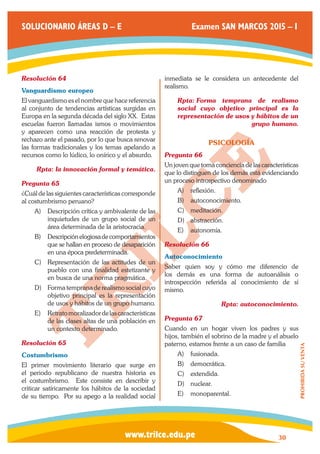 www.trilce.edu.pe 
SOLUCIONARIO ÁREAS D – E Examen SAN MARCOS 2015 – I 
30 
PROHIBIDA SU VENTA 
Resolución 64 
Vanguardismo europeo 
El vanguardismo es el nombre que hace referencia 
al conjunto de tendencias artísticas surgidas en 
Europa en la segunda década del siglo XX. Estas 
escuelas fueron llamadas ismos o movimientos 
y aparecen como una reacción de protesta y 
rechazo ante el pasado, por lo que busca renovar 
las formas tradicionales y los temas apelando a 
recursos como lo lúdico, lo onírico y el absurdo. 
Rpta: la innovación formal y temática. 
Pregunta 65 
¿Cuál de las siguientes características corresponde 
al costumbrismo peruano? 
A) Descripción crítica y ambivalente de las 
inquietudes de un grupo social de un 
área determinada de la aristocracia. 
B) Descripción elogiosa de comportamientos 
que se hallan en proceso de desaparición 
en una época predeterminada. 
C) Representación de las actitudes de un 
pueblo con una finalidad estetizante y 
en busca de una norma pragmática. 
D) Forma temprana de realismo social cuyo 
objetivo principal es la representación 
de usos y hábitos de un grupo humano. 
E) Retrato moralizador de las características 
de las clases altas de una población en 
un contexto determinado. 
Resolución 65 
Costumbrismo 
El primer movimiento literario que surge en 
el periodo republicano de nuestra historia es 
el costumbrismo. Este consiste en describir y 
criticar satíricamente los hábitos de la sociedad 
de su tiempo. Por su apego a la realidad social 
inmediata se le considera un antecedente del 
realismo. 
Rpta: Forma temprana de realismo 
social cuyo objetivo principal es la 
representación de usos y hábitos de un 
grupo humano. 
PSICOLOGÍA 
Pregunta 66 
Un joven que toma conciencia de las características 
que lo distinguen de los demás está evidenciando 
un proceso introspectivo denominado 
A) reflexión. 
B) autoconocimiento. 
C) meditación. 
D) abstracción. 
E) autonomía. 
Resolución 66 
Autoconocimiento 
Saber quien soy y cómo me diferencio de 
los demás es una forma de autoanálisis o 
introspección referida al conocimiento de sí 
mismo. 
Rpta: autoconocimiento. 
Pregunta 67 
Cuando en un hogar viven los padres y sus 
hijos, también el sobrino de la madre y el abuelo 
paterno, estamos frente a un caso de familia 
A) fusionada. 
B) democrática. 
C) extendida. 
D) nuclear. 
E) monoparental. 
 