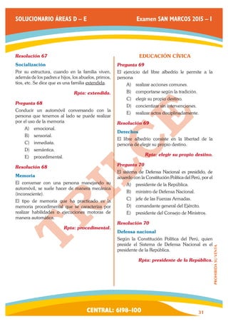 CENTRAL: 6198–100 31 
PROHIBIDA SU VENTA 
SOLUCIONARIO ÁREAS D – E Examen SAN MARCOS 2015 – I 
Resolución 67 
Socialización 
Por su estructura, cuando en la familia viven, 
además de los padres e hijos, los abuelos, primos, 
tíos, etc. Se dice que es una familia extendida. 
Rpta: extendida. 
Pregunta 68 
Conducir un automóvil conversando con la 
persona que tenemos al lado se puede realizar 
por el uso de la memoria 
A) emocional. 
B) sensorial. 
C) inmediata. 
D) semántica. 
E) procedimental. 
Resolución 68 
Memoria 
El conversar con una persona manejando su 
automóvil, se suele hacer de manera mecánica 
(inconsciente). 
El tipo de memoria que ha practicado es la 
memoria procedimental que se caracteriza por 
realizar habilidades o ejecuciones motoras de 
manera automática. 
Rpta: procedimental. 
EDUCACIÓN CÍVICA 
Pregunta 69 
El ejercicio del libre albedrío le permite a la 
persona 
A) realizar acciones comunes. 
B) comportarse según la tradición. 
C) elegir su propio destino. 
D) concientizar sin intervenciones. 
E) realizar actos disciplinadamente. 
Resolución 69 
Derechos 
El libre albedrío consiste en la libertad de la 
persona de elegir su propio destino. 
Rpta: elegir su propio destino. 
Pregunta 70 
El sistema de Defensa Nacional es presidido, de 
acuerdo con la Constitución Política del Perú, por el 
A) presidente de la República. 
B) ministro de Defensa Nacional. 
C) jefe de las Fuerzas Armadas. 
D) comandante general del Ejército. 
E) presidente del Consejo de Ministros. 
Resolución 70 
Defensa nacional 
Según la Constitución Política del Perú, quien 
preside el Sistema de Defensa Nacional es el 
presidente de la República. 
Rpta: presidente de la República. 
 
