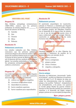 www.trilce.edu.pe 
SOLUCIONARIO ÁREAS D – E Examen SAN MARCOS 2015 – I 
32 
PROHIBIDA SU VENTA 
HISTORIA DEL PERÚ 
Pregunta 71 
Álex Hrdlicka, antropólogo norteamericano 
(1869–1943), sostuvo que los primeros 
pobladores de América llegaron de ________ a 
través del estrecho de Behring. 
A) Australia 
B) Asia 
C) Oceanía 
D) África 
E) Polinesia 
Resolución 71 
Poblamiento americano 
Los estudios realizados por Álex Hrdlicka 
sostuvieron que los primeros pobladores 
americanos llegaron del continente asiático. Estos 
grupos de cazadores habrían hecho su ingreso por 
el puente de tierra (puente de Behring), formado 
por el descenso del mar, producto de la eustacia 
glacial. Las pruebas presentadas se basaron en 
las semejanzas antropológicas existentes entre 
asiáticos y americanos. 
Rpta: Asia 
Pregunta 72 
Las evidencias orgánicas y culturales que Augusto 
Cardich encontró en la cueva de Lauricocha 
demuestran que sus antiguos habitantes 
A) vivieron con una fauna megalítica. 
B) conocieron la agricultura inicial. 
C) desarrollaron la cerámica. 
D) fueron cazadores superiores. 
E) fueron cazadores poco especializados. 
Resolución 72 
Poblamiento peruano 
El yacimiento arqueológico de Lauricocha, 
ubicado en Huánuco, y estudiado por Augusto 
Cardich presenta la existencia en el Perú antiguo 
de cazadores propios del Paleolítico Superior 
con el desarrollo de la técnica lítica de presión 
y con el uso de técnicas de cacería como el 
caycu evidenciado en el arte parietal. Además, 
Lauricocha es considerado como los restos 
humanos más antiguos de la sierra. 
Rpta: fueron cazadores superiores. 
HISTORIA UNIVERSAL 
Pregunta 73 
Herodoto presenta en su obra Historias las 
costumbres y tradiciones de pueblos de la 
antigüedad como, por ejemplo, las de 
A) celtas y romanos. 
B) íberos y cartagineses. 
C) griegos y persas. 
D) chinos e hindúes. 
E) visigodos y ostrogodos. 
Resolución 73 
Grecia antigua 
Herodoto de Halicarnaso, denominado “padre 
de la historia”, escribió sus Historias en la primera 
mitad del siglo V a. C. El objetivo de estas era 
relatar los enfrentamientos entre las ciudades 
griegas y los pueblos “bárbaros”, designándose 
así, principalmente, a los persas, con quienes 
el mundo griego libraba las guerras médicas. 
Aunque la obra describe también las costumbres, 
creencias y el desarrollo del Egipto antiguo, 
griegos y persas son sus principales protagonistas. 
Rpta: griegos y persas. 
 