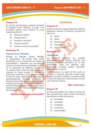 CENTRAL: 6198–100 33 
PROHIBIDA SU VENTA 
SOLUCIONARIO ÁREAS D – E Examen SAN MARCOS 2015 – I 
Pregunta 74 
En el juicio de Núremberg, realizado al finalizar 
la Segunda Guerra Mundial, se juzgó a los 
principales jerarcas nazis mediante la nueva 
categoría jurídica de 
A) “obediencia debida”. 
B) “limpieza étnica”. 
C) “asesinato a mansalva” 
D) “excesos de guerra” 
E) “crímenes contra la humanidad” 
Resolución 74 
Segunda Guerra Mundial 
Durante la Segunda Guerra Mundial, 
el antisemitismo del Estado Nazi quedó 
demostrado con la construcción de campos de 
concentración y exterminio que los alemanes 
hicieron en los territorios conquistados así como 
en la conferencia de Wannsee que decretó 
“la solución final” contra los judíos. Es así que 
murieron en dichos campos 11 millones en 
total entre comunistas y otros disidentes siendo 
la cifra de judíos asesinados de seis millones, 
aproximadamente. Entonces, al finalizar la 
Segunda Guerra Mundial y vencido el III Reich, 
se juzgó por crímenes de lesa humanidad en los 
juicios de Núremberg a los altos mandos nazi y 
miembros de la “SS” involucrados en los campos 
de concentración. 
Rpta: “crímenes contra la humanidad” 
GEOGRAFÍA 
Pregunta 75 
El tipo de clima de un lugar depende de distintos 
elementos y factores. El elemento principal del 
clima es la 
A) altitud. 
B) latitud. 
C) temperatura. 
D) oceanidad. 
E) continentalidad. 
Resolución 75 
Climatología 
Los elementos climáticos son variables 
dependientes de los factores climáticos que 
describen el tiempo atmosférico de un área 
determinada. Estas son radiación solar, 
temperatura, humedad, presión, nubosidad, 
precipitaciones y vientos. 
La temperatura es el grado de frío o calor en 
un lugar y momento particular. Puede variar 
debido a la latitud, la altitud, la sucesión de días 
y noches, las estaciones, el tipo de suelo, el viento 
y las corrientes marinas. 
Rpta: temperatura. 
Pregunta 76 
El índice demográfico que indica el número de 
hijos promedio por mujer al final del periodo 
reproductivo se denomina tasa de 
A) fecundidad. 
B) morbilidad. 
C) mortalidad. 
D) crecimiento. 
E) productividad. 
 