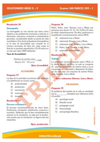 www.trilce.edu.pe 
SOLUCIONARIO ÁREAS D – E Examen SAN MARCOS 2015 – I 
34 
PROHIBIDA SU VENTA 
Resolución 76 
Demografía 
La demografía es una ciencia que tiene como 
objetivo a las poblaciones humanas y trata de su 
dimensión, estructura, evolución y características 
generales, considerados desde un punto de vista 
cuantitativo. Uno de los indicadores demográficos 
es la tasa de fecundidad que consiste en el 
número promedio de hijos por cada mujer al 
final de su periodo reproductivo (15-49 años) en 
un año por cada 1000 habitantes. 
Tasa de fecundidad: 
Mujeres ( anos) 
N mero de nacidos vivos 
x 
15 49 
1000 
ú 
− 
Rpta: fecundidad. 
ECONOMÍA 
Pregunta 77 
La fase de la actividad económica que antecede 
a la distribución se conoce como 
A) productividad. 
B) producción. 
C) crecimiento. 
D) consumo. 
E) inversión. 
Resolución 77 
Proceso económico 
El proceso económico consta de cinco fases: 
Producción, circulación, distribución, consumo e 
inversión. Sabiendo que la fase inmediatamente 
anterior es la circulación, se opta por la produc-ción 
puesto que la circulación no figura entre las 
respuestas. 
Rpta: producción. 
Pregunta 78 
Pablo, Pedro, José, Ximena, Luis y María son 
peruanos que tienen 13, 15, 18, 19,20 y 21 años 
de edad, respectivamente. De ellos, pertenecen a 
la población económicamente activa (PEA) 
A) solamente Luis y María. 
B) solamente Ximena, Luis y María. 
C) solamente José, Ximena, Luis y María. 
D) Pedro, José, Ximena, Luis y María. 
E) solamente Pedro y Pablo. 
Resolución 78 
Trabajo 
La población económicamente activa (PEA) es 
la oferta laboral del Perú, la cual se compone 
de quienes tienen más de catorce años y ya se 
encuentran en capacidad y disposición de traba-jar. 
En este caso, son mayores de catorce Pedro, 
José, Ximena, Luis y María 
Rpta: solamente Ximena, Luis y María. 
FILOSOFÍA 
Pregunta 79 
El problema del sentido de la vida es estudiado 
por la _________, disciplina que reflexiona sobre 
el hombre. 
A) psicología social 
B) filosofía moral 
C) pedagogía social 
D) biosociología 
E) antropología filosófica 
 