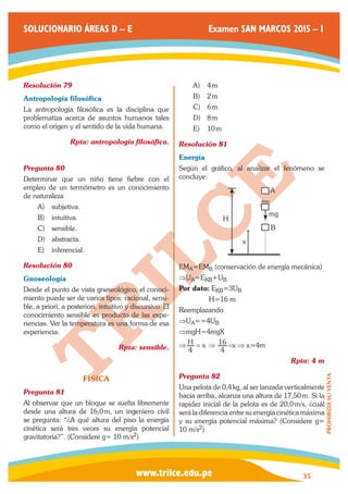 www.trilce.edu.pe 
SOLUCIONARIO ÁREAS D – E Examen SAN MARCOS 2015 – I 
35 
PROHIBIDA SU VENTA 
Resolución 79 
Antropología filosófica 
La antropología filosófica es la disciplina que 
problematiza acerca de asuntos humanos tales 
como el origen y el sentido de la vida humana. 
Rpta: antropología filosófica. 
Pregunta 80 
Determinar que un niño tiene fiebre con el 
empleo de un termómetro es un conocimiento 
de naturaleza 
A) subjetiva. 
B) intuitiva. 
C) sensible. 
D) abstracta. 
E) inferencial. 
Resolución 80 
Gnoseología 
Desde el punto de vista gneseológico, el conoci-miento 
puede ser de varios tipos: racional, sensi-ble, 
a priori, a posteriori, intuitivo y discursivo. El 
conocimiento sensible es producto de las expe-riencias. 
Ver la temperatura es una forma de esa 
experiencia. 
Rpta: sensible. 
FÍSICA 
Pregunta 81 
Al observar que un bloque se suelta libremente 
desde una altura de 16,0 m, un ingeniero civil 
se pregunta: “¿A qué altura del piso la energía 
cinética será tres veces su energía potencial 
gravitatoria?”. (Considere g= 10 m/s2) 
A) 4 m 
B) 2 m 
C) 6 m 
D) 8 m 
E) 10 m 
Resolución 81 
Energía 
Según el gráfico, al analizar el fenómeno se 
concluye: 
A 
B 
mg 
x 
H 
EMA=EMB (conservación de energía mecánica) 
⇒UA=EKB+UB 
Por dato: EKB=3UB 
H=16 m 
Reemplazando 
⇒UA==4UB 
⇒mgH=4mgX 
⇒ H x 
4 
= ⇒ 
4 
16 =x ⇒ x=4m 
Rpta: 4 m 
Pregunta 82 
Una pelota de 0,4 kg, al ser lanzada verticalmente 
hacia arriba, alcanza una altura de 17,50 m. Si la 
rapidez inicial de la pelota es de 20,0 m/s, ¿cuál 
será la diferencia entre su energía cinética máxima 
y su energía potencial máxima? (Considere g= 
10 m/s2) 
 
