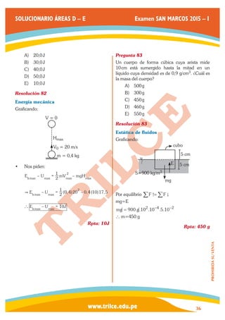 www.trilce.edu.pe 
SOLUCIONARIO ÁREAS D – E Examen SAN MARCOS 2015 – I 
36 
PROHIBIDA SU VENTA 
A) 20,0 J 
B) 30,0 J 
C) 40,0 J 
D) 50,0 J 
E) 10,0 J 
Resolución 82 
Energía mecánica 
Graficando: 
Hmax 
V = 0 
V0 = 20 m/s 
m = 0,4 kg 
• Nos piden: 
E – –U 2 mV mgH 
1 
kmax max max max 
2 = 
E U 2 ( , ) , ( ) , 
– 1 0 4 20 – 0 4 10 17 5 kmax max 
2 
 = 
E – U 10J kmax max 
` = 
Rpta: 10J 
Pregunta 83 
Un cuerpo de forma cúbica cuya arista mide 
10 cm está sumergido hasta la mitad en un 
líquido cuya densidad es de 0,9 g/cm3. ¿Cuál es 
la masa del cuerpo? 
A) 500 g 
B) 300 g 
C) 450 g 
D) 460 g 
E) 550 g 
Resolución 83 
Estática de fluidos 
Graficando: 
5 cm 
5 cm 
S=900 kg/m3 
mg 
E 
cubo 
Por equilibrio /F -=/F . 
mg=E 
mg = 900.g.102.10−4.5.10−2 
` m=450 g 
Rpta: 450 g 
 