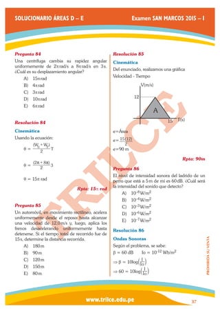 www.trilce.edu.pe 
SOLUCIONARIO ÁREAS D – E Examen SAN MARCOS 2015 – I 
37 
PROHIBIDA SU VENTA 
Pregunta 84 
Una centrífuga cambia su rapidez angular 
uniformemente de 2p rad/s a 8p rad/s en 3 s. 
¿Cuál es su desplazamiento angular? 
A) 15p rad 
B) 4p rad 
C) 3p rad 
D) 10p rad 
E) 6p rad 
Resolución 84 
Cinemática 
Usando la ecuación: 
q = 
(W W ) 
2 T 
0 F + 
q = ( ) 
2 
2 8 
3 
 +  
q = 15p rad 
Rpta: 15p rad 
Pregunta 85 
Un automóvil, en movimiento rectilíneo, acelera 
uniformemente desde el reposo hasta alcanzar 
una velocidad de 12,0 m/s y, luego, aplica los 
frenos desacelerando uniformemente hasta 
detenerse. Si el tiempo total de recorrido fue de 
15 s, determine la distancia recorrida. 
A) 180 m 
B) 90 m 
C) 120 m 
D) 150 m 
E) 80 m 
Resolución 85 
Cinemática 
Del enunciado, realizamos una gráfica 
Velocidad - Tiempo 
15 
12 
V(m/s) 
T(s) 
A 
e=Área 
e= ( ) 
2 
15 12 
e=90 m 
Rpta: 90m 
Pregunta 86 
El nivel de intensidad sonora del ladrido de un 
perro que está a 5 m de mí es 60 dB. ¿Cuál será 
la intensidad del sonido que detecto? 
A) 10–8 W/m2 
B) 10–4 W/m2 
C) 10–3 W/m2 
D) 10–6 W/m2 
E) 10–7 W/m2 
Resolución 86 
Ondas Sonoras 
Según el problema, se sabe: 
b = 60 dB Io = 10-12 Wb/m2 
⇒ b = 10log Io 
a I k 
⇒ 60 = 10log Io 
a I k 
 