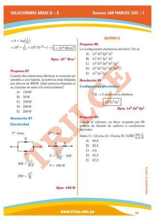 www.trilce.edu.pe 
SOLUCIONARIO ÁREAS D – E Examen SAN MARCOS 2015 – I 
38 
PROHIBIDA SU VENTA 
⇒ 6 = log Io 
a I k 
⇒ 106 = Io 
I ⇒ 106.10-12 = I ⇒ I = 10-6 Wb/m2 
Rpta: 10-6 W/m2 
Pregunta 87 
Cuando dos resistencias idénticas se conectan en 
paralelo a una batería, la potencia total disipada 
por ellos es de 400 W. ¿Qué potencia disiparán si 
se conectan en serie a la misma batería? 
A) 150 W 
B) 50 W 
C) 100 W 
D) 200 W 
E) 250 W 
Resolución 87 
Electricidad 
R 
R 
400 = R/ 
v 
2 
2 
200 = R 
V2 
1er Caso: 
R R 
P = R 
V 
2 
2 
... 200 
P = 100 W 
2do Caso: 
Rpta: 100 W 
QUÍMICA 
Pregunta 88 
La configuración electrónica del boro( 5B 
11 ) es 
A) 1s2 2s2 2p6 3s1 
B) 1s2 2s1 2p1 3s1 
C) 1s2 2s2 2p2 3s2 3p3 
D) 1s2 2s2 2p1 3s2 3p5 
E) 1s2 2s2 2p1 
Resolución 88 
Configuración electrónica 
5B 
11 → 5 electrones a distribuir 
1s22s22p1 
Rpta: 1s2 2s2 2p1 
Pregunta 89 
Calcule el volumen, en litros, ocupado por 88 
gramos de dióxido de carbono a condiciones 
normales. 
Datos: C= 12 uma, O= 16 uma, R= 0,082 mol K 
atm L 
– 
– 
A) 44,8 
B) 22,4 
C) 6,6 
D) 15,3 
E) 67,2 
 
