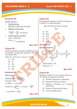 www.trilce.edu.pe 
SOLUCIONARIO ÁREAS D – E Examen SAN MARCOS 2015 – I 
39 
PROHIBIDA SU VENTA 
Resolución 89 
Estado gaseoso 
• Cantidad de gas: 
88 g CO2 (condiciones normales) 
• Hallando moles de gas: 
( ) 
M 
masa g 
= 44 
88 = 2 mol CO2 
• Transformando a volumen: 
1mol → 22,4 litros 
2 mol → × 
44,8 litros 
Rpta: 44,8 
Pregunta 90 
Señale la cantidad, en gramos, de NH4F que hay 
que disolver en agua para preparar 2 litros de 
una solución 2 M. 
Datos: N= 14 uma, H= 1 uma, F= 19 uma 
A) 136 
B) 74 
C) 172 
D) 148 
E) 165 
Resolución 90 
Soluciones 
Molaridad (M)= ( ) 
# 
V L sol 
moles sto 
#moles(n)=M.V 
n=2M.2L ⇒ n=4 moles 
#moles (n)= 
M 
masa 
NH4F 
⇒ 4 moles = masa 
37 
` masa NH4F = 148g 
Rpta: 148 
Pregunta 91 
En la siguiente estructura, el número de enlaces s 
y enlaces p es, respectivamente, 
H2C=CH–CH=C–CH2–C≡C–CH3 
CH3 
A) 8;3 
B) 20;4 
C) 12;4 
D) 15;3 
E) 19;5 
Resolución 91 
Química Orgánica 
C C C C C C C C H 
H H H H H 
H H C H H H 
H 
σ 
σ σ 
σσ 
σ 
σ 
σ σ σ 
σ 
σ σ σσ 
σ 
σ σ 
p σp p 
= = =σ 
−− Enlaces sigma = 20 
−− Enlaces pi = 4 
Rpta: 20;4 
Pregunta 92 
Respecto al azufre (S), cuyo número atómico es 
16, indique la proposición incorrecta. 
A) Presenta 3 electrones no apareados. 
B) Presenta 6 electrones del tipo s. 
C) Presenta 4 electrones en el último 
subnivel 3p. 
D) Presenta 10 electrones del tipo p. 
E) Tiene 0 orbitales vacíos. 
 
