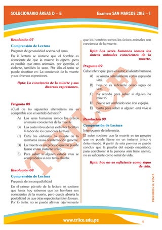 www.trilce.edu.pe 
SOLUCIONARIO ÁREAS D – E Examen SAN MARCOS 2015 – I 
4 
PROHIBIDA SU VENTA 
Resolución 07 
Comprensión de Lectura 
Pregunta de generalidad acerca del tema 
En la lectura se sostiene que el hombre es 
consciente de que la muerte lo espera, pero 
es posible que otros animales, por ejemplo, el 
elefante, también lo sean. Por ello el texto se 
puede sintetizar en: La conciencia de la muerte 
y sus diversas expresiones. 
Rpta: La conciencia de la muerte y sus 
diversas expresiones. 
Pregunta 08 
¿Cuál de las siguientes alternativas no es 
compatible con el sentido del texto? 
A) Los seres humanos somos los únicos 
animales conscientes de la muerte. 
B) Las costumbres de los elefantes facilitan 
la labor de los cazadores furtivos. 
C) Entre los elefantes, la muerte de la 
matriarca causa consternación general. 
D) La muerte es un proceso que no puede 
fijarse en un instante único. 
E) Para saber si alguien estaba vivo se 
comprobaba si aún tenía aliento. 
Resolución 08 
Comprensión de Lectura 
Pregunta de incompatibilidad 
En el primer párrafo de la lectura se sostiene 
que hasta hoy sabemos que los hombres son 
conscientes de la muerte, pero queda abierta la 
posibilidad de que otras especies también lo sean. 
Por lo tanto, no se puede afirmar tajantemente 
que los hombres somos los únicos animales con 
conciencia de la muerte. 
Rpta: Los seres humanos somos los 
únicos animales conscientes de la 
muerte. 
Pregunta 09 
Cabe inferir que, para el autor, el aliento humano 
A) se asocia naturalmente como expresión 
vital. 
B) hoy no es suficiente como signo de 
vida. 
C) ha servido para saber si alguien ha 
muerto. 
D) puede ser verificado solo con espejos. 
E) basta para saber si alguien está vivo o 
no. 
Resolución 09 
Comprensión de Lectura 
Interrogante de inferencia. 
El autor sostiene que la muerte es un proceso 
que no puede fijarse en un instante único y 
determinado. A partir de esta premisa se puede 
concluir que la prueba del espejo empañado, 
para corroborar si la persona aún tiene aliento, 
no es suficiente como señal de vida. 
Rpta: hoy no es suficiente como signo 
de vida. 
 