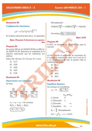 www.trilce.edu.pe 
SOLUCIONARIO ÁREAS D – E Examen SAN MARCOS 2015 – I 
40 
PROHIBIDA SU VENTA 
Resolución 92 
Configuración electrónica 
16S 1s 2s 2p 3s 3p 
= 2 2 6 2 
→ 
→→ 
→ 
En el último subnivel se tiene dos e- no apareados 
Rpta: Presenta 3 electrones no aparea-dos 
Pregunta 93 
Se mezcla 100 mL de NaOH 0,30 M con 200 mL 
de NaOH 0,2 M. Determine la molaridad de la 
solución suponiendo que los volúmenes son 
aditivos. 
Datos: Na=23 uma, O=16 uma, H=1 uma 
A) 0,17 
B) 0,20 
C) 0,83 
D) 0,23 
E) 0,30 
Resolución 93 
Operaciones con soluciones 
Se tiene: 
M1 M2 M3 
V1 V2 V3 
n1 + n2 = n3 
1 2 3 
n1 + n2 = n3 → Se concluye: 
M1V1 + M2V2 = M3V3 
V3 = V1 + V2 
Reemplazando: 
(0,1L)(0,3 L 
mol ) + (0,2L)(0,2 L 
mol ) = M3(0,3L) 
Se concluye: M3 = 0,23 mol/L 
Rpta: 0,23 
Pregunta 94 
A 25°C, la constante de equilibrio Kp, para la 
reacción 
A(g) ? B(g) 
es 0,4. Calcule el porcentaje de conversión de 
A cuando la reacción se inicia con 2 mol de A 
y, en el transcurso de esta, la presión total se 
mantienen en 2 atm. 
A) 71,5 
B) 66,5 
C) 57,1 
D) 40,0 
E) 28,5 
Resolución 94 
Equilibrio Químico 
Se concluye en el problema: 
Δn = 0 ∴ Kp = Kc 
A(g) B(g) 
[ ] Inicial 2 
[ ] Disociado -x 
[ ] Formado +x 
[ ] Equilibrio 2-x x 
Kc = A 
B Reemplazando: 
0,4 = x 
x 
2 − → x = 0,571 
 