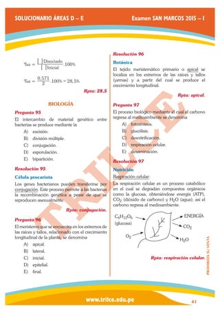 www.trilce.edu.pe 
SOLUCIONARIO ÁREAS D – E Examen SAN MARCOS 2015 – I 
41 
PROHIBIDA SU VENTA 
%a = . % 
Inicial 
Disociado 
6 100 
6 
@ 
@ 
%a = 
, 
2 . % , % 
0 571 
100 = 28 5 
Rpta: 28,5 
BIOLOGÍA 
Pregunta 95 
El intercambio de material genético entre 
bacterias se produce mediante la 
A) escisión. 
B) división múltiple. 
C) conjugación. 
D) esporulación. 
E) bipartición. 
Resolución 95 
Célula procariota 
Los genes bacterianos pueden transferirse por 
conjugación. Este proceso permite a las bacterias 
la recombinación genética a pesar de que se 
reproducen asexualmente. 
Rpta: conjugación. 
Pregunta 96 
El meristemo que se encuentra en los extremos de 
las raíces y tallos, relacionado con el crecimiento 
longitudinal de la planta, se denomina 
A) apical. 
B) lateral. 
C) inicial. 
D) epitelial. 
E) final. 
Resolución 96 
Botánica 
El tejido meristemático primario o apical se 
localiza en los extremos de las raíces y tallos 
(yemas) y a partir del cual se produce el 
crecimiento longitudinal. 
Rpta: apical. 
Pregunta 97 
El proceso biológico mediante el cual el carbono 
regresa al medioambiente se denomina 
A) fotosíntesis. 
B) glucólisis. 
C) desnitrificación. 
D) respiración celular. 
E) desaminación. 
Resolución 97 
Nutrición 
Respiración celular: 
La respiración celular es un proceso catabólico 
en el cual se degradan compuestos orgánicos 
como la glucosa, obteniéndose energía (ATP), 
CO2 (dióxido de carbono) y H2O (agua); así el 
carbono regresa al medioambiente. 
ENERGÍA 
CO2 
H2O 
O2 
C6H12O6 
(glucosa) 
Rpta: respiración celular. 
 
