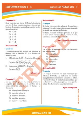 CENTRAL: 6198–100 42 
PROHIBIDA SU VENTA 
SOLUCIONARIO ÁREAS D – E Examen SAN MARCOS 2015 – I 
Pregunta 98 
En el cruce de una planta dihíbrida heterocigota 
con otra de línea pura con caracteres dominantes, 
los tipos de gametos para cada progenitor serán, 
respectivamente, 
A) 2 y 1 
B) 4 y 2 
C) 2 y 4 
D) 2 y 2 
E) 4 y 1 
Resolución 98 
Genética 
La determinación del número de gametos se 
obtiene con la fórmula: 2n (n= número de 
heterocigotes) 
1. dihíbrido: Aa.Bb (22= 4 gametos diferentes) 
Gametos: AB Ab aB ab 
2. Línea pura: AA.BB (20= 1 gameto) 
Gametos: AB 
Rpta: 4 y 1 
Pregunta 99 
En un hábitat que no ha sido previamente 
ocupado por organismos, el cambio en la 
composición de especies en el tiempo se 
denomina 
A) desequilibrio ecológico. 
B) sucesión primaria. 
C) sucesión evolutiva. 
D) cambios seculares. 
E) sucesión secundaria. 
Resolución 99 
Ecología 
Se define como sucesión a la serie de cambios a 
través de los cuales los ecosistemas van pasando 
a medida que transcurre el tiempo. 
Se llama sucesión ecológica primaria a la que 
se inicia en un área despoblada, exenta de vida, 
carente de comunidad preexistente. 
Rpta: sucesión primaria. 
Pregunta 100 
Los recursos biológicos en los parques nacionales 
son considerados 
A) intangibles. 
B) permanentes. 
C) temporales. 
D) tangibles. 
E) perennes. 
Resolución 100 
Ecología 
Los parques nacionales son áreas reservadas por 
el Estado destinadas a la protección con carácter 
intangible de las asociaciones naturales de la flora 
y fauna silvestre y de las bellezas paisajísticas que 
contienen. Son intangibles porque no se pueden 
utilizar directamente los recursos naturales. 
Rpta: intangibles. 
 